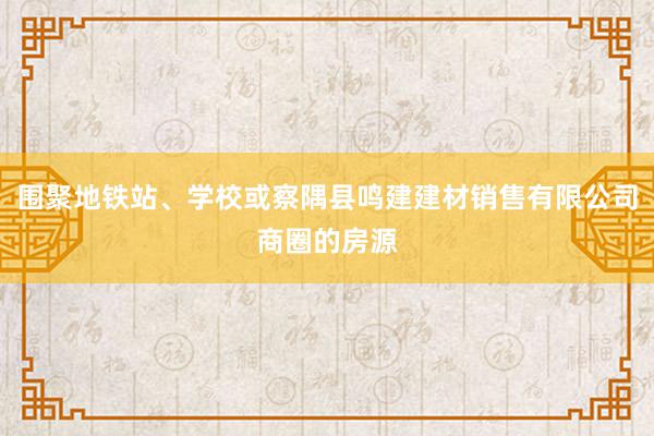 围聚地铁站、学校或察隅县鸣建建材销售有限公司商圈的房源