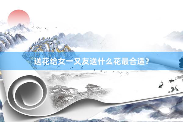 送花给女一又友送什么花最合适？