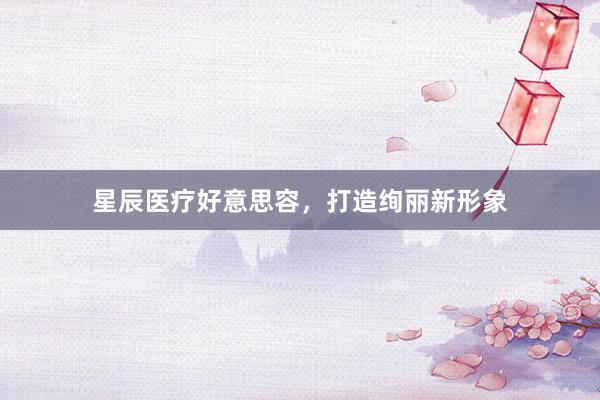 星辰医疗好意思容，打造绚丽新形象