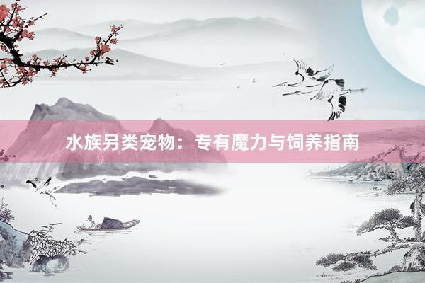 水族另类宠物：专有魔力与饲养指南